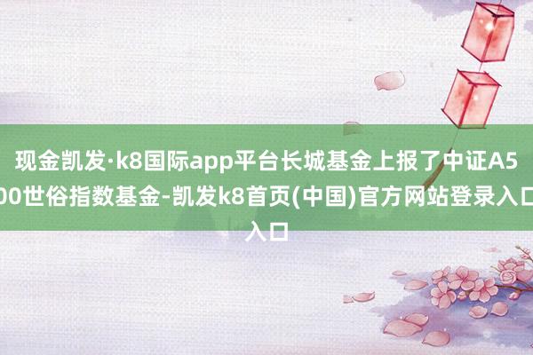 現金凱發·k8國際app平臺長城基金上報了中證A500世俗指數基金-凱發k8首頁(中國)官方網站登錄入口