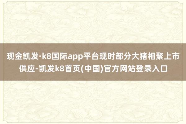 現金凱發·k8國際app平臺現時部分大豬相聚上市供應-凱發k8首頁(中國)官方網站登錄入口