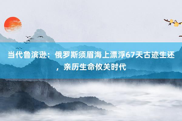 當代魯濱遜：俄羅斯須眉海上漂浮67天古跡生還，親歷生命攸關時代