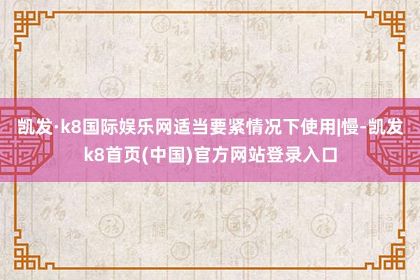 凱發·k8國際娛樂網適當要緊情況下使用|慢-凱發k8首頁(中國)官方網站登錄入口