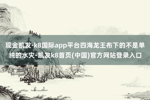 現金凱發·k8國際app平臺四海龍王布下的不是單純的水災-凱發k8首頁(中國)官方網站登錄入口