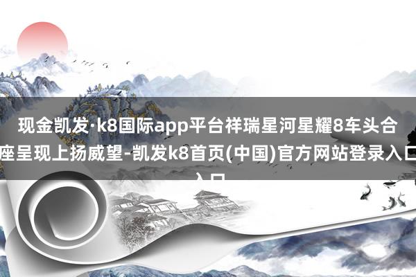 現金凱發·k8國際app平臺祥瑞星河星耀8車頭合座呈現上揚威望-凱發k8首頁(中國)官方網站登錄入口