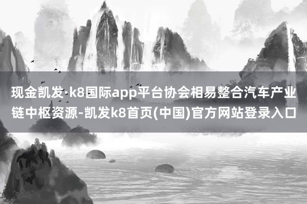 現金凱發·k8國際app平臺協會相易整合汽車產業鏈中樞資源-凱發k8首頁(中國)官方網站登錄入口