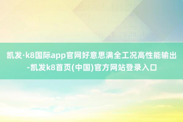 凱發·k8國際app官網好意思滿全工況高性能輸出-凱發k8首頁(中國)官方網站登錄入口