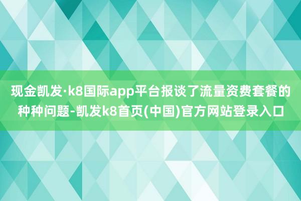 現金凱發·k8國際app平臺報談了流量資費套餐的種種問題-凱發k8首頁(中國)官方網站登錄入口