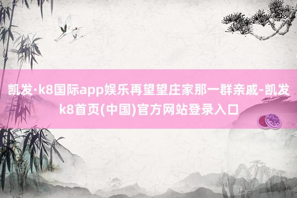 凱發·k8國際app娛樂再望望莊家那一群親戚-凱發k8首頁(中國)官方網站登錄入口