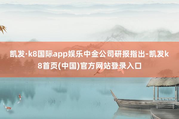 凱發·k8國際app娛樂　　中金公司研報指出-凱發k8首頁(中國)官方網站登錄入口