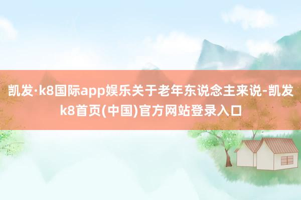 凱發·k8國際app娛樂關于老年東說念主來說-凱發k8首頁(中國)官方網站登錄入口