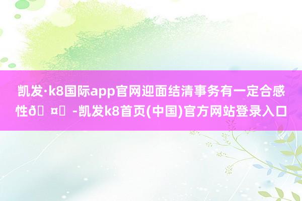 凱發·k8國際app官網迎面結清事務有一定合感性??-凱發k8首頁(中國)官方網站登錄入口