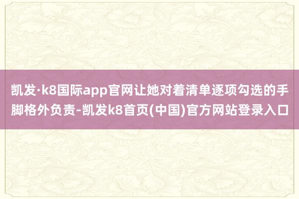 凱發·k8國際app官網讓她對著清單逐項勾選的手腳格外負責-凱發k8首頁(中國)官方網站登錄入口