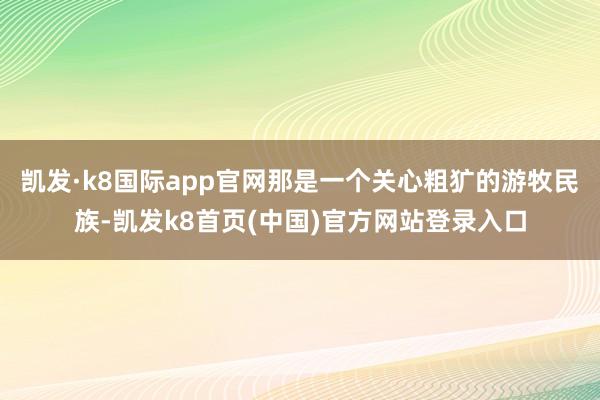 凱發·k8國際app官網那是一個關心粗獷的游牧民族-凱發k8首頁(中國)官方網站登錄入口