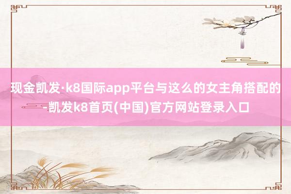 現金凱發·k8國際app平臺與這么的女主角搭配的-凱發k8首頁(中國)官方網站登錄入口